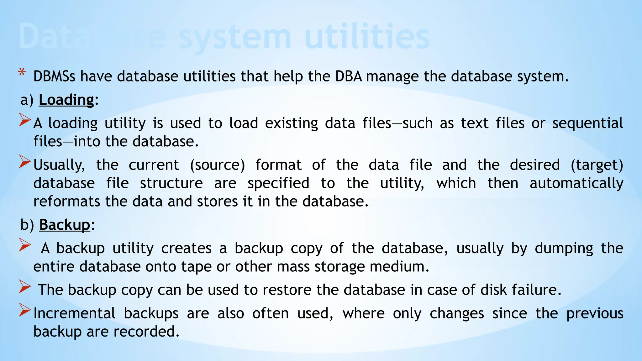Database system utilities
* DBMSs have database utilities that help the DBA manage the database system.
a) Loading:
A loading utility is used to load existing data files—such as text files or sequential
files—into the database.
Usually, the current (source) format of the data file and the desired (target)
database file structure are specified to the utility, which then automatically
reformats the data and stores it in the database.
b) Backup:
 A backup utility creates a backup copy of the database, usually by dumping the
entire database onto tape or other mass storage medium.
 The backup copy can be used to restore the database in case of disk failure.
Incremental backups are also often used, where only changes since the previous
backup are recorded.
 