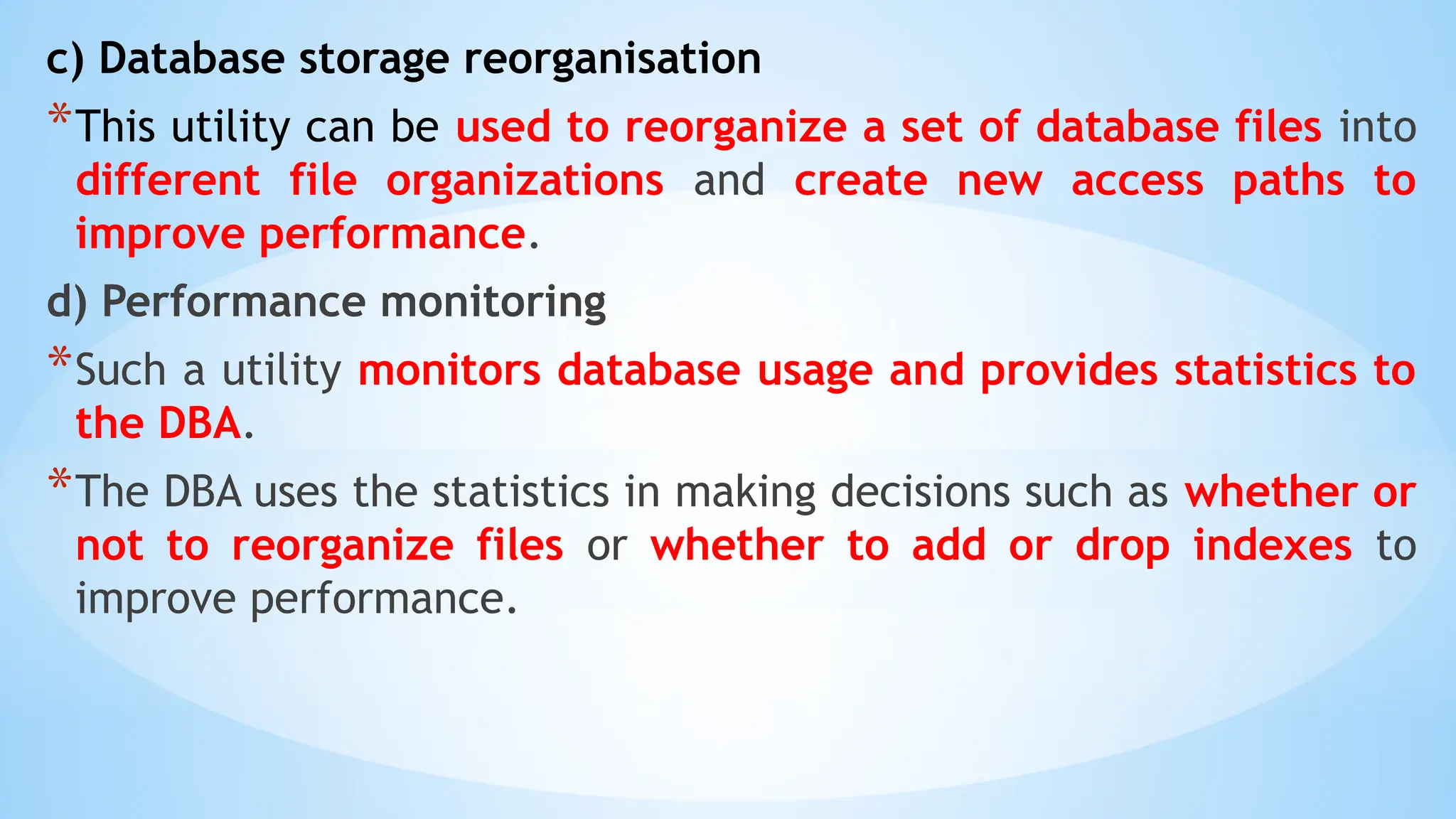 c) Database storage reorganisation
*This utility can be used to reorganize a set of database files into
different file organizations and create new access paths to
improve performance.
d) Performance monitoring
*Such a utility monitors database usage and provides statistics to
the DBA.
*The DBA uses the statistics in making decisions such as whether or
not to reorganize files or whether to add or drop indexes to
improve performance.
 