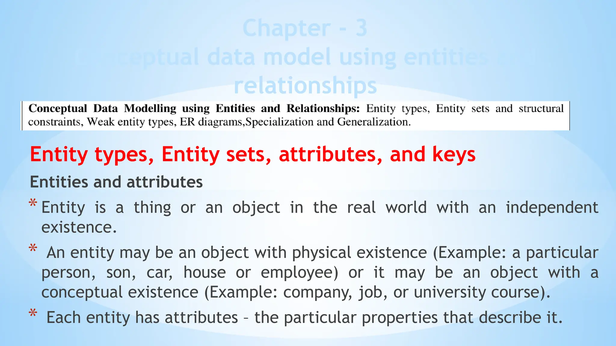 Chapter - 3
Conceptual data model using entities and
relationships
Entity types, Entity sets, attributes, and keys
Entities and attributes
* Entity is a thing or an object in the real world with an independent
existence.
* An entity may be an object with physical existence (Example: a particular
person, son, car, house or employee) or it may be an object with a
conceptual existence (Example: company, job, or university course).
* Each entity has attributes – the particular properties that describe it.
 