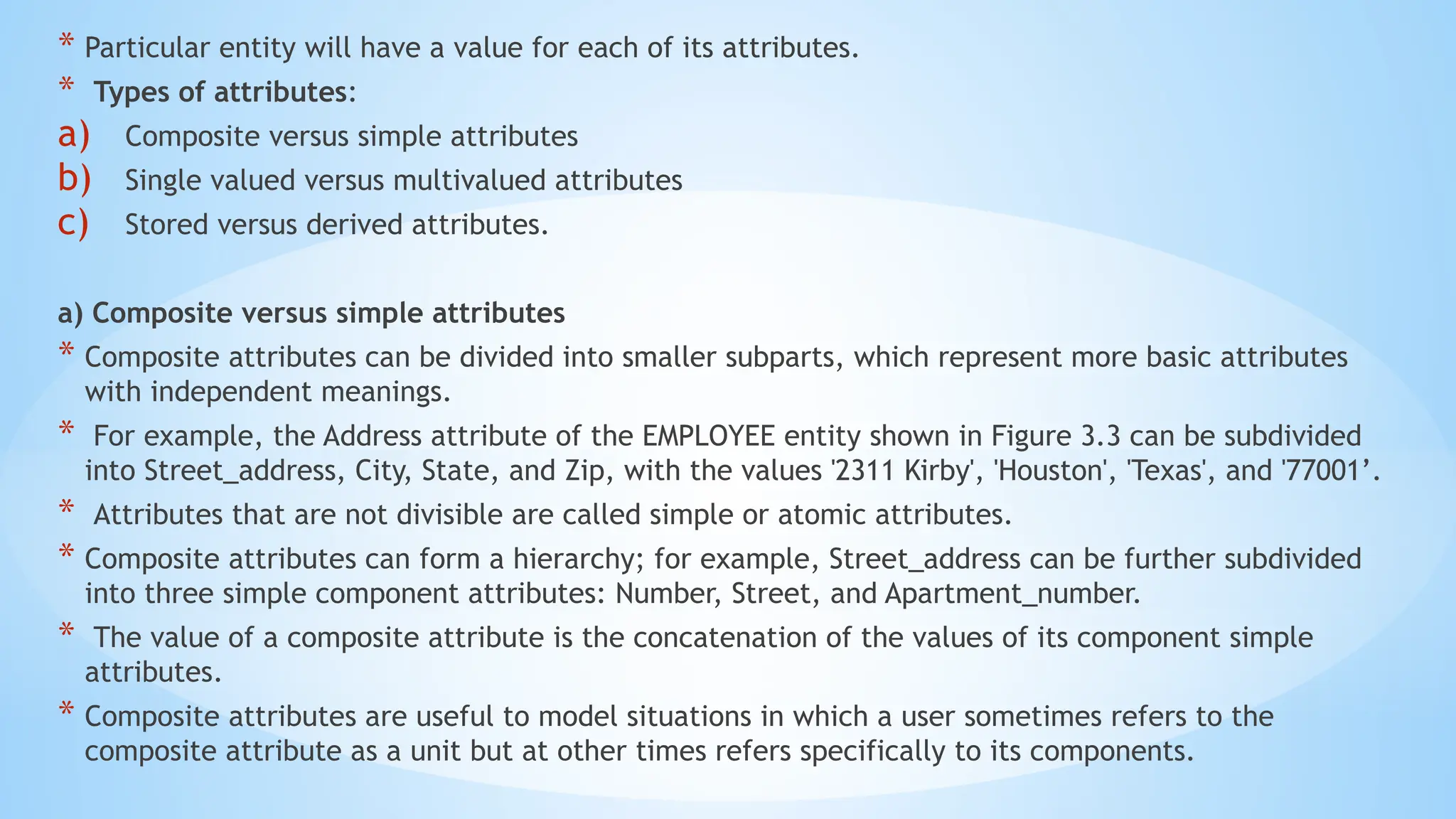 * Particular entity will have a value for each of its attributes.
* Types of attributes:
a) Composite versus simple attributes
b) Single valued versus multivalued attributes
c) Stored versus derived attributes.
a) Composite versus simple attributes
* Composite attributes can be divided into smaller subparts, which represent more basic attributes
with independent meanings.
* For example, the Address attribute of the EMPLOYEE entity shown in Figure 3.3 can be subdivided
into Street_address, City, State, and Zip, with the values '2311 Kirby', 'Houston', 'Texas', and '77001’.
* Attributes that are not divisible are called simple or atomic attributes.
* Composite attributes can form a hierarchy; for example, Street_address can be further subdivided
into three simple component attributes: Number, Street, and Apartment_number.
* The value of a composite attribute is the concatenation of the values of its component simple
attributes.
* Composite attributes are useful to model situations in which a user sometimes refers to the
composite attribute as a unit but at other times refers specifically to its components.
 
