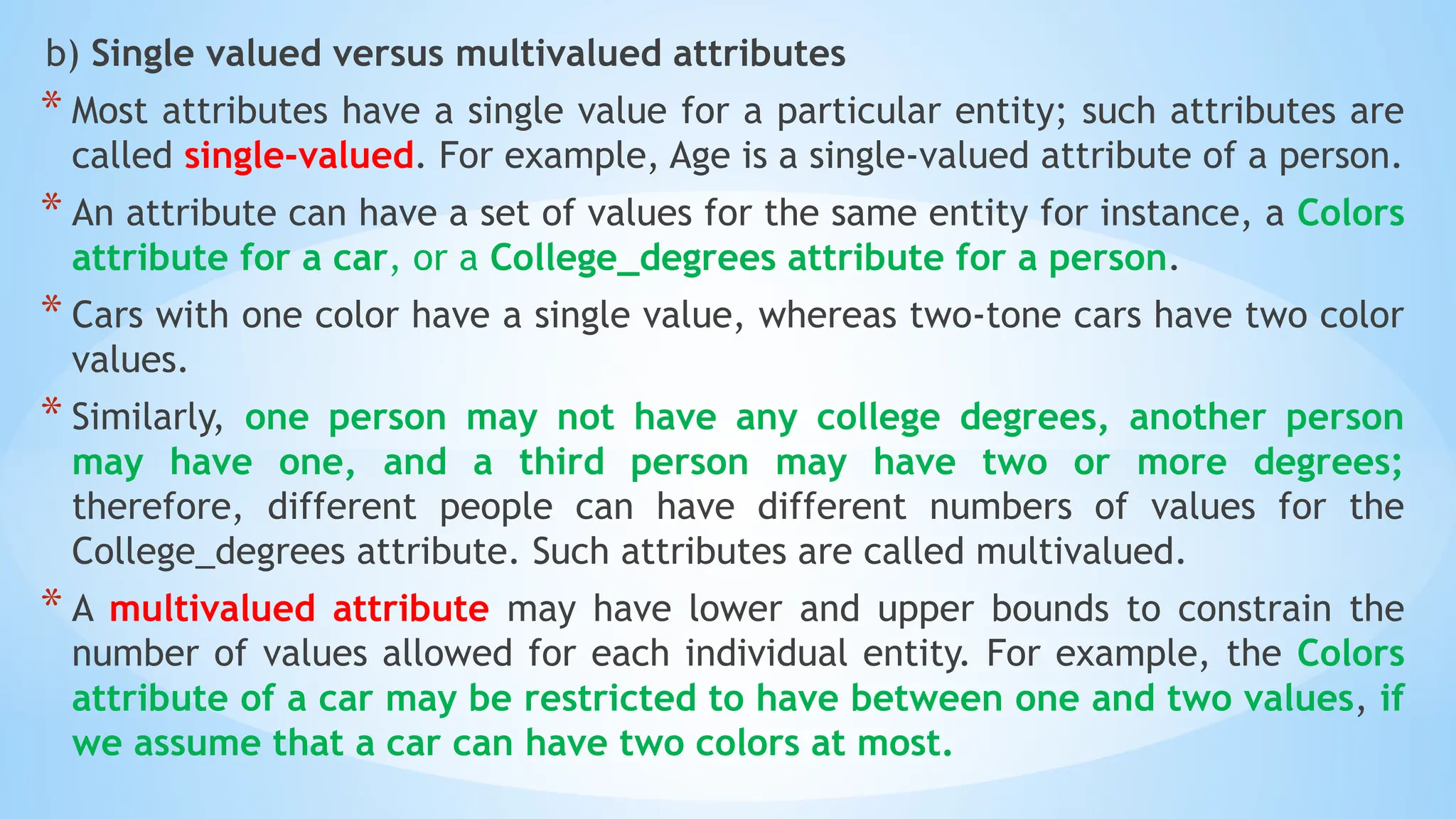 b) Single valued versus multivalued attributes
* Most attributes have a single value for a particular entity; such attributes are
called single-valued. For example, Age is a single-valued attribute of a person.
* An attribute can have a set of values for the same entity for instance, a Colors
attribute for a car, or a College_degrees attribute for a person.
* Cars with one color have a single value, whereas two-tone cars have two color
values.
* Similarly, one person may not have any college degrees, another person
may have one, and a third person may have two or more degrees;
therefore, different people can have different numbers of values for the
College_degrees attribute. Such attributes are called multivalued.
* A multivalued attribute may have lower and upper bounds to constrain the
number of values allowed for each individual entity. For example, the Colors
attribute of a car may be restricted to have between one and two values, if
we assume that a car can have two colors at most.
 