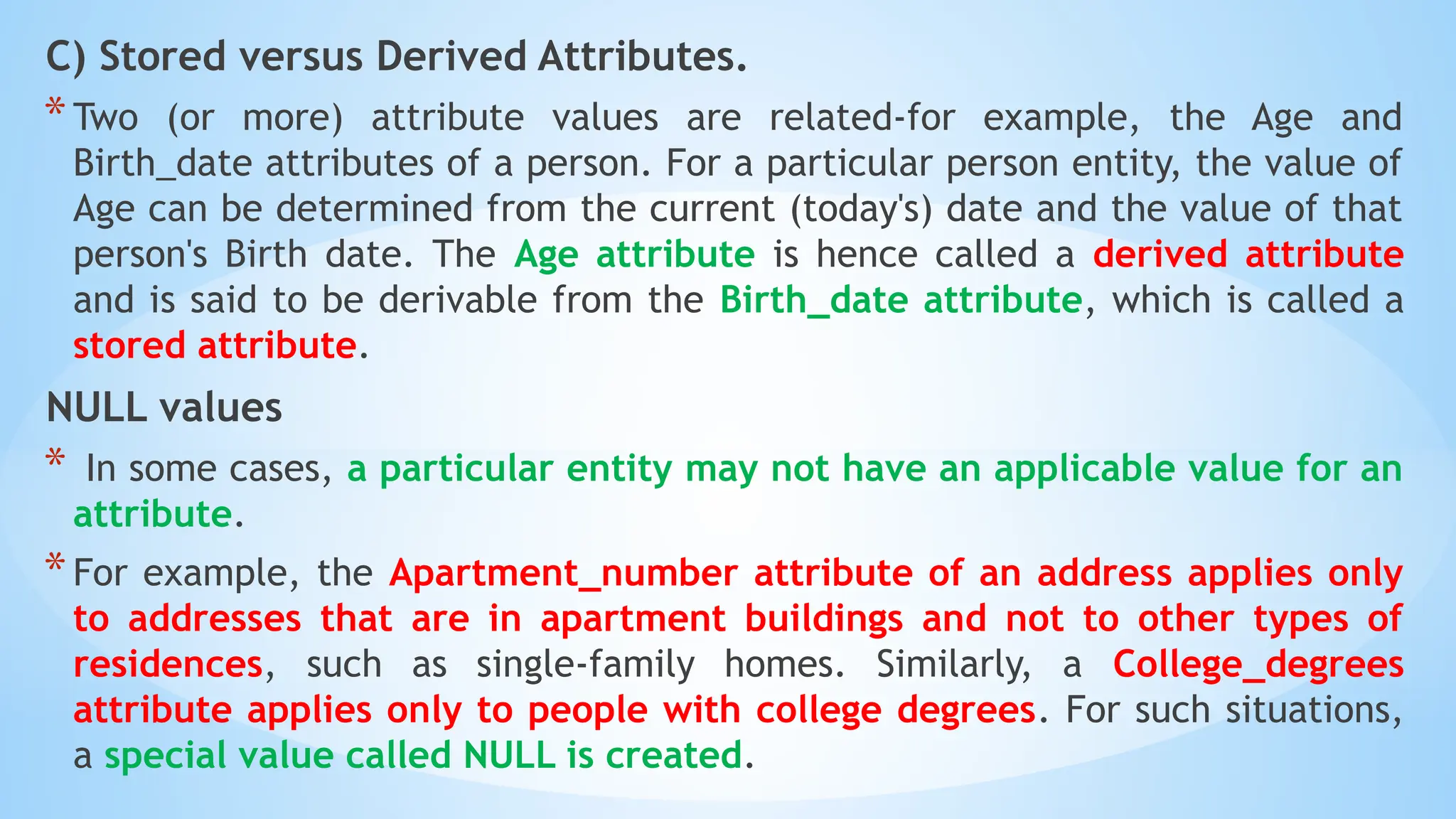 C) Stored versus Derived Attributes.
*Two (or more) attribute values are related-for example, the Age and
Birth_date attributes of a person. For a particular person entity, the value of
Age can be determined from the current (today's) date and the value of that
person's Birth date. The Age attribute is hence called a derived attribute
and is said to be derivable from the Birth_date attribute, which is called a
stored attribute.
NULL values
* In some cases, a particular entity may not have an applicable value for an
attribute.
*For example, the Apartment_number attribute of an address applies only
to addresses that are in apartment buildings and not to other types of
residences, such as single-family homes. Similarly, a College_degrees
attribute applies only to people with college degrees. For such situations,
a special value called NULL is created.
 