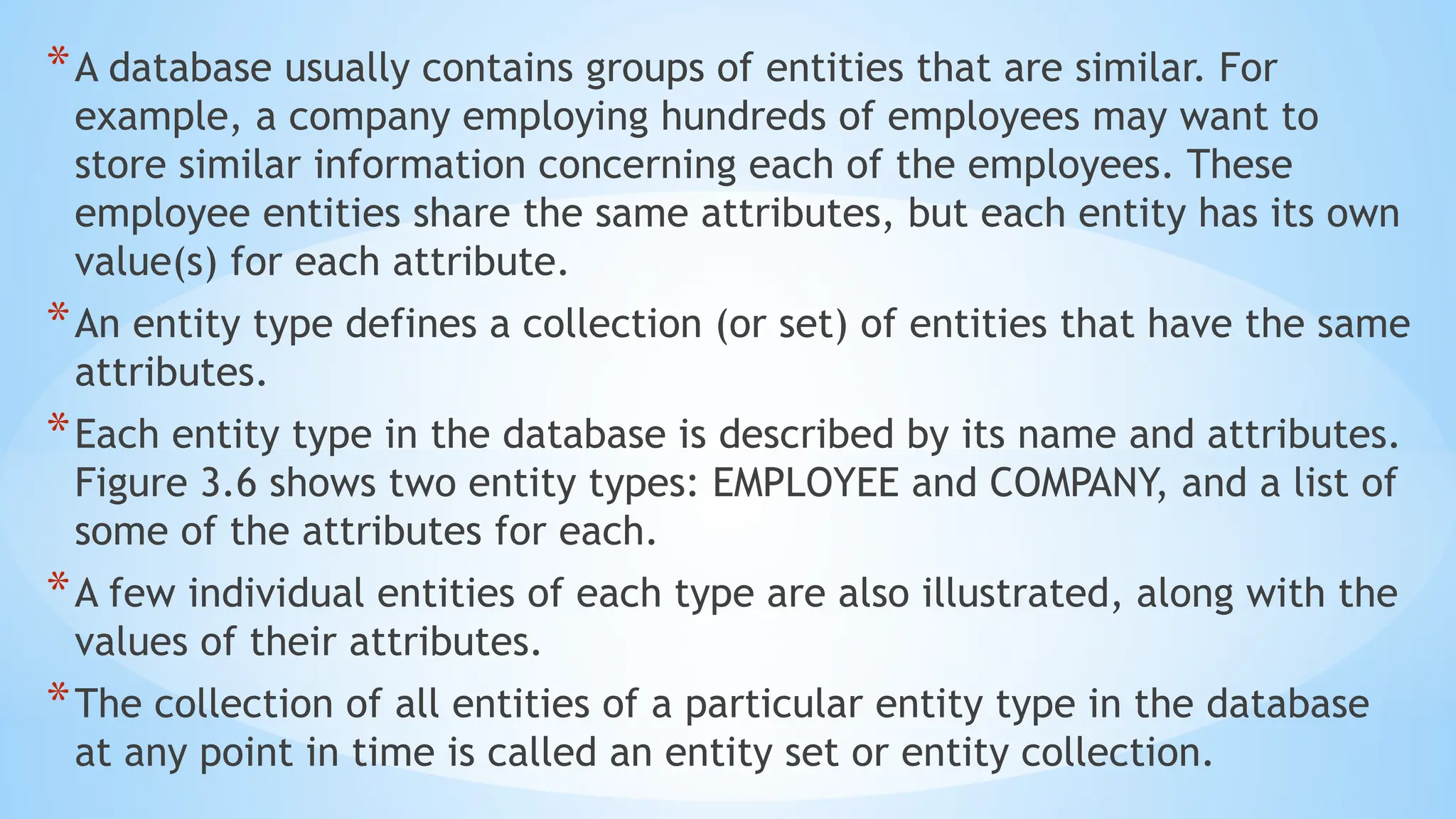 *A database usually contains groups of entities that are similar. For
example, a company employing hundreds of employees may want to
store similar information concerning each of the employees. These
employee entities share the same attributes, but each entity has its own
value(s) for each attribute.
*An entity type defines a collection (or set) of entities that have the same
attributes.
*Each entity type in the database is described by its name and attributes.
Figure 3.6 shows two entity types: EMPLOYEE and COMPANY, and a list of
some of the attributes for each.
*A few individual entities of each type are also illustrated, along with the
values of their attributes.
*The collection of all entities of a particular entity type in the database
at any point in time is called an entity set or entity collection.
 