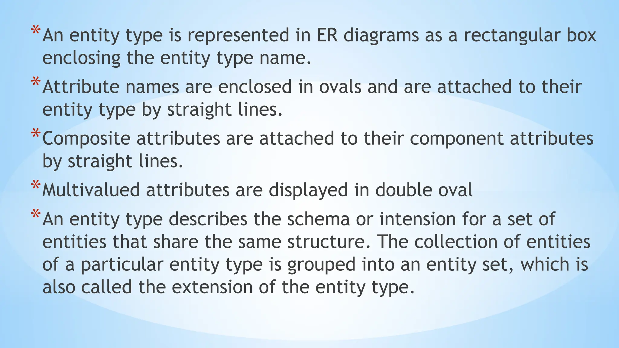 *An entity type is represented in ER diagrams as a rectangular box
enclosing the entity type name.
*Attribute names are enclosed in ovals and are attached to their
entity type by straight lines.
*Composite attributes are attached to their component attributes
by straight lines.
*Multivalued attributes are displayed in double oval
*An entity type describes the schema or intension for a set of
entities that share the same structure. The collection of entities
of a particular entity type is grouped into an entity set, which is
also called the extension of the entity type.
 