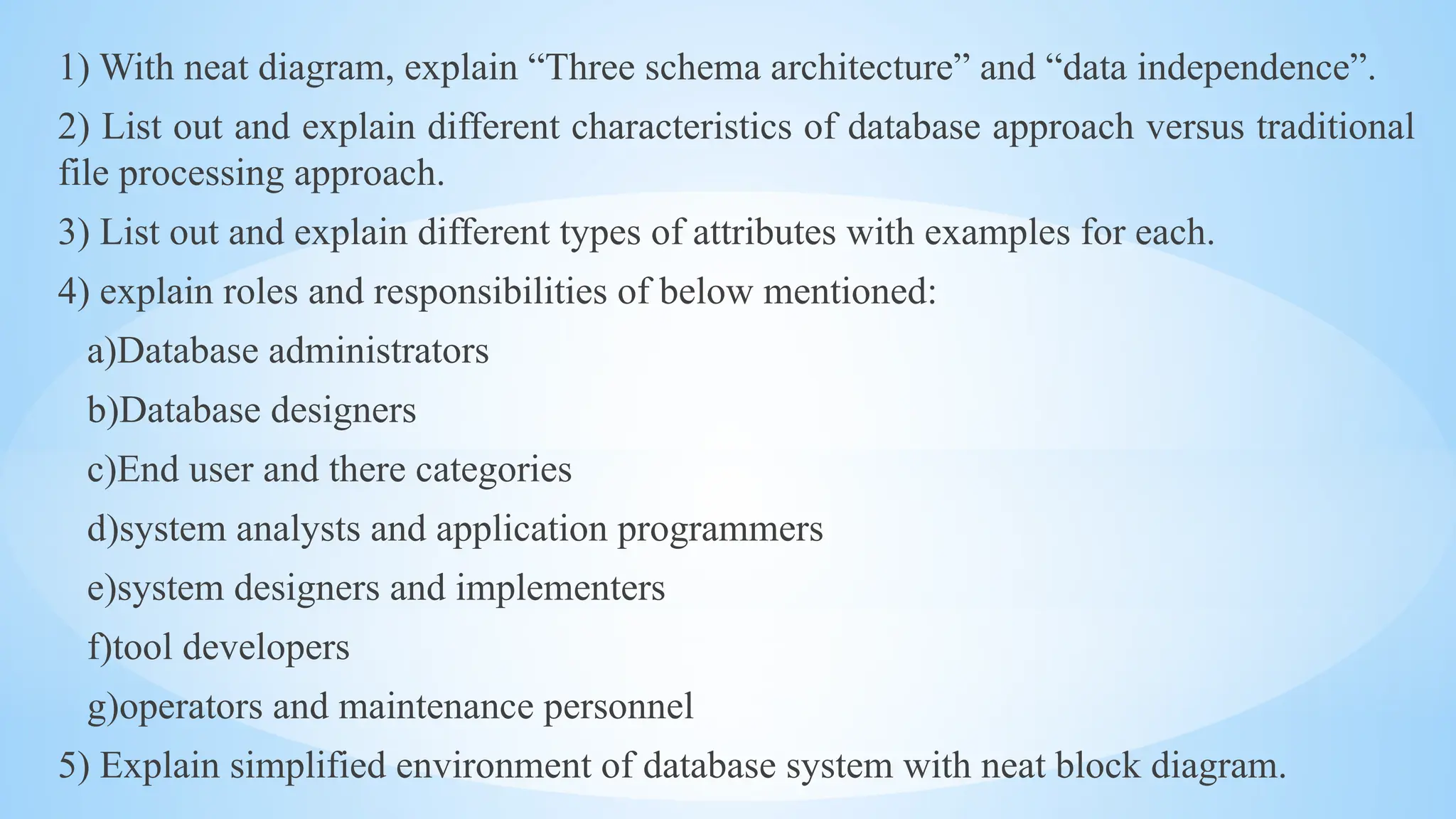 1) With neat diagram, explain “Three schema architecture” and “data independence”.
2) List out and explain different characteristics of database approach versus traditional
file processing approach.
3) List out and explain different types of attributes with examples for each.
4) explain roles and responsibilities of below mentioned:
a)Database administrators
b)Database designers
c)End user and there categories
d)system analysts and application programmers
e)system designers and implementers
f)tool developers
g)operators and maintenance personnel
5) Explain simplified environment of database system with neat block diagram.
 
