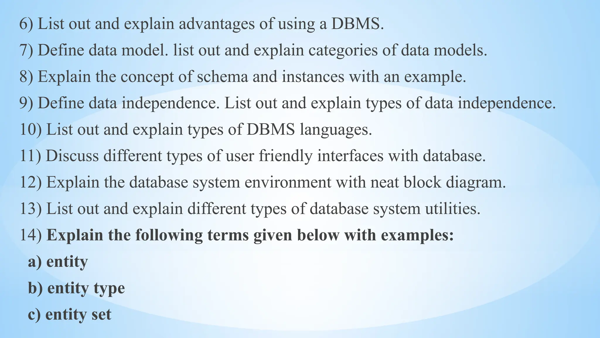 6) List out and explain advantages of using a DBMS.
7) Define data model. list out and explain categories of data models.
8) Explain the concept of schema and instances with an example.
9) Define data independence. List out and explain types of data independence.
10) List out and explain types of DBMS languages.
11) Discuss different types of user friendly interfaces with database.
12) Explain the database system environment with neat block diagram.
13) List out and explain different types of database system utilities.
14) Explain the following terms given below with examples:
a) entity
b) entity type
c) entity set
 