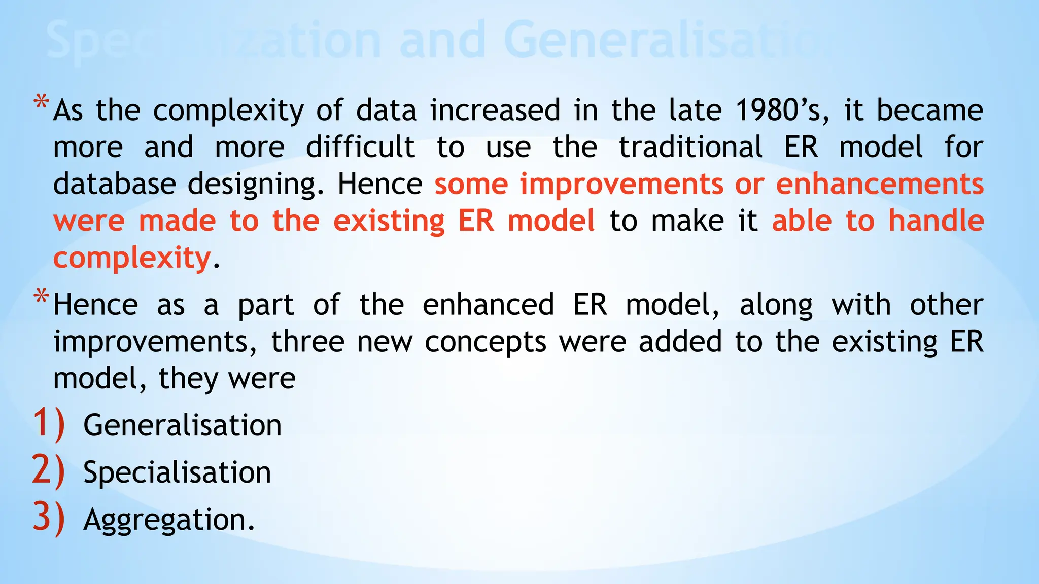 Specialization and Generalisation
*As the complexity of data increased in the late 1980’s, it became
more and more difficult to use the traditional ER model for
database designing. Hence some improvements or enhancements
were made to the existing ER model to make it able to handle
complexity.
*Hence as a part of the enhanced ER model, along with other
improvements, three new concepts were added to the existing ER
model, they were
1) Generalisation
2) Specialisation
3) Aggregation.
 