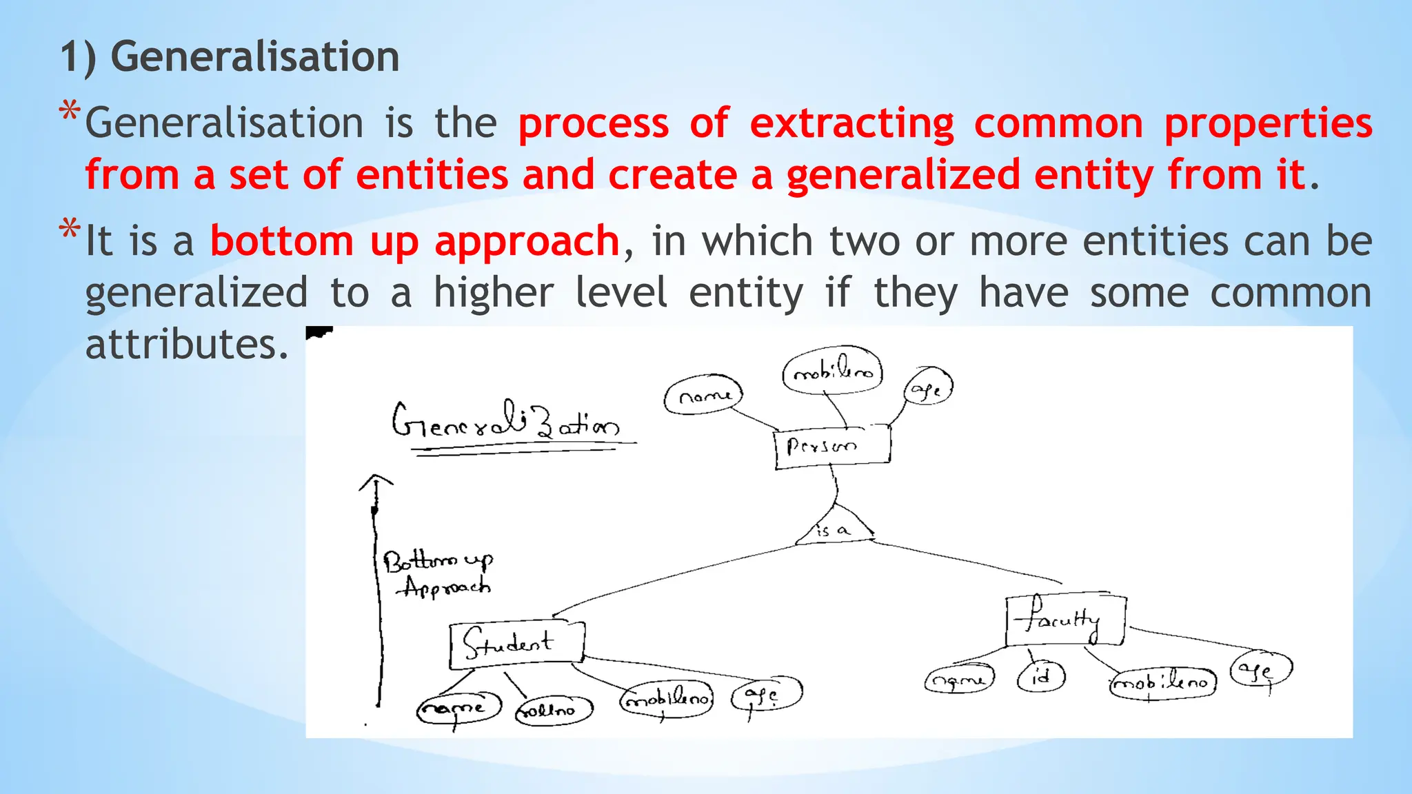 1) Generalisation
*Generalisation is the process of extracting common properties
from a set of entities and create a generalized entity from it.
*It is a bottom up approach, in which two or more entities can be
generalized to a higher level entity if they have some common
attributes.
 