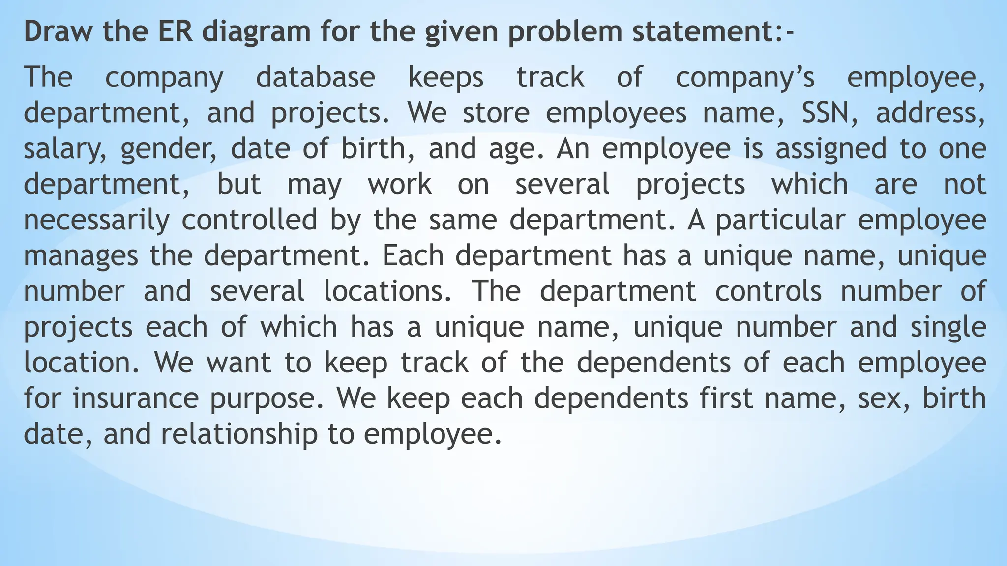 Draw the ER diagram for the given problem statement:-
The company database keeps track of company’s employee,
department, and projects. We store employees name, SSN, address,
salary, gender, date of birth, and age. An employee is assigned to one
department, but may work on several projects which are not
necessarily controlled by the same department. A particular employee
manages the department. Each department has a unique name, unique
number and several locations. The department controls number of
projects each of which has a unique name, unique number and single
location. We want to keep track of the dependents of each employee
for insurance purpose. We keep each dependents first name, sex, birth
date, and relationship to employee.
 