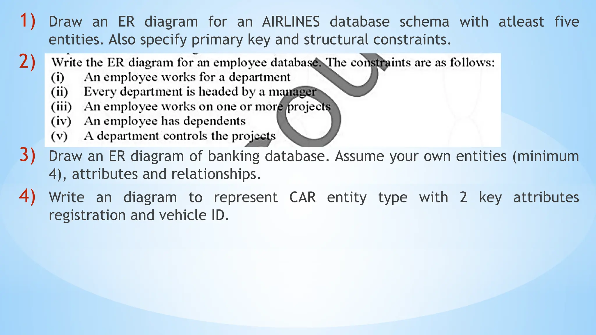 1) Draw an ER diagram for an AIRLINES database schema with atleast five
entities. Also specify primary key and structural constraints.
2)
3) Draw an ER diagram of banking database. Assume your own entities (minimum
4), attributes and relationships.
4) Write an diagram to represent CAR entity type with 2 key attributes
registration and vehicle ID.
 