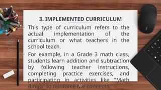 3. IMPLEMENTED CURRICULUM
> This type of curriculum refers to the
actual implementation of the
curriculum or what teachers in the
school teach.
> For example, in a Grade 3 math class,
students learn addition and subtraction
by following teacher instructions,
completing practice exercises, and
participating in activities like "Math
Bingo" to reinforce the concepts.
10
 