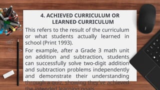 4. ACHIEVED CURRICULUM OR
LEARNED CURRICULUM
> This refers to the result of the curriculum
or what students actually learned in
school (Print 1993).
> For example, after a Grade 3 math unit
on addition and subtraction, students
can successfully solve two-digit addition
and subtraction problems independently
and demonstrate their understanding
through a quiz, showing they've achieved
11
 