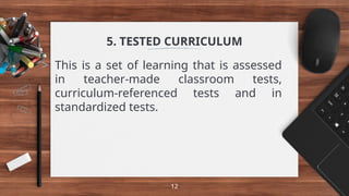 5. TESTED CURRICULUM
> This is a set of learning that is assessed
in teacher-made classroom tests,
curriculum-referenced tests and in
standardized tests.
12
 