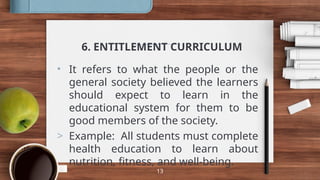6. ENTITLEMENT CURRICULUM
• It refers to what the people or the
general society believed the learners
should expect to learn in the
educational system for them to be
good members of the society.
> Example: All students must complete
health education to learn about
nutrition, fitness, and well-being.
13
 
