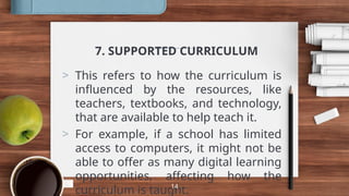 7. SUPPORTED CURRICULUM
> This refers to how the curriculum is
influenced by the resources, like
teachers, textbooks, and technology,
that are available to help teach it.
> For example, if a school has limited
access to computers, it might not be
able to offer as many digital learning
opportunities, affecting how the
curriculum is taught.
14
 