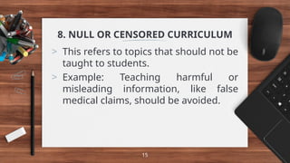 8. NULL OR CENSORED CURRICULUM
> This refers to topics that should not be
taught to students.
> Example: Teaching harmful or
misleading information, like false
medical claims, should be avoided.
15
 