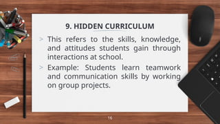 9. HIDDEN CURRICULUM
> This refers to the skills, knowledge,
and attitudes students gain through
interactions at school.
> Example: Students learn teamwork
and communication skills by working
on group projects.
16
 