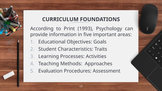 CURRICULUM FOUNDATIONS
According to Print (1993), Psychology can
provide information in five important areas:
1. Educational Objectives: Goals
2. Student Characteristics: Traits
3. Learning Processes: Activities
4. Teaching Methods: Approaches
5. Evaluation Procedures: Assessment
17
 