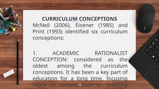 CURRICULUM CONCEPTIONS
McNeil (2006), Eisener (1985) and
Print (1993) identified six curriculum
conceptions:
1. ACADEMIC RATIONALIST
CONCEPTION: considered as the
oldest among the curriculum
conceptions. It has been a key part of
education for a long time, focusing
more on content than on teaching
18
 