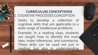 CURRICULUM CONCEPTIONS
2. COGNITIVE PROCESSES CONCEPTION
> Seeks to develop a collection of
cognitive skills that are applicable to a
wide range of intellectual problems.
> Example: In a reading class, students
are taught how to identify the main
idea, make inferences, and summarize.
These skills can be used not just in
reading, but also in understanding
other subjects like science or history.
19
 