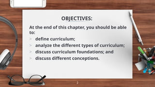 OBJECTIVES:
At the end of this chapter, you should be able
to:
> define curriculum;
> analyze the different types of curriculum;
> discuss curriculum foundations; and
> discuss different conceptions.
2
 