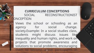 CURRICULUM CONCEPTIONS
4. SOCIAL RECONSTRUCTIONIST
CONCEPTION
> Views the school or schooling as an
agency for social change.
society.Example: In a social studies class,
students might discuss issues like
inequality and human rights, and work on
projects that promote awareness and
solutions to social problems, encouraging
them to become active participants in
21
 