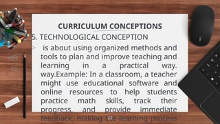 CURRICULUM CONCEPTIONS
5. TECHNOLOGICAL CONCEPTION
> is about using organized methods and
tools to plan and improve teaching and
learning in a practical way.
way.Example: In a classroom, a teacher
might use educational software and
online resources to help students
practice math skills, track their
progress, and provide immediate
feedback, making the learning process
22
 