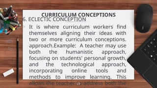CURRICULUM CONCEPTIONS
6. ECLECTIC CONCEPTION
> It is where curriculum workers find
themselves aligning their ideas with
two or more curriculum conceptions.
approach.Example: A teacher may use
both the humanistic approach,
focusing on students' personal growth,
and the technological approach,
incorporating online tools and
methods to improve learning. This
allows the teacher to address both the
23
 