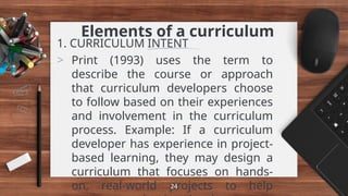 Elements of a curriculum
1. CURRICULUM INTENT
> Print (1993) uses the term to
describe the course or approach
that curriculum developers choose
to follow based on their experiences
and involvement in the curriculum
process. Example: If a curriculum
developer has experience in project-
based learning, they may design a
curriculum that focuses on hands-
on, real-world projects to help
24
 