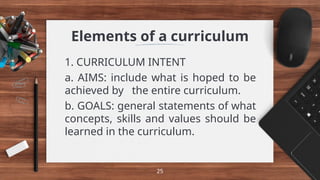 Elements of a curriculum
1. CURRICULUM INTENT
a. AIMS: include what is hoped to be
achieved by the entire curriculum.
b. GOALS: general statements of what
concepts, skills and values should be
learned in the curriculum.
25
 