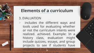 Elements of a curriculum
3. EVALUATION
> includes the different ways and
tools used for evaluating whether
or not the curriculum intents were
realized. achieved. Example: In a
history class, evaluation might
include quizzes, essays, and group
projects to see if students have
understood the historical concepts
28
 