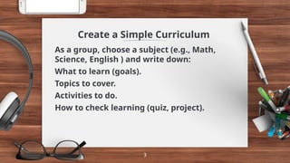 Create a Simple Curriculum
As a group, choose a subject (e.g., Math,
Science, English ) and write down:
What to learn (goals).
Topics to cover.
Activities to do.
How to check learning (quiz, project).
3
 