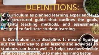 DEFINITIONS:
4. Curriculum as planned learning experiences. It
is a structured guide that outlines the goals,
content, teaching methods, and assessments
designed to facilitate student learning.
5. Curriculum as a discipline. It means figuring
out the best way to plan lessons and activities so
students can learn well. It helps teachers decide
what to teach and how to make learning better.
5
 