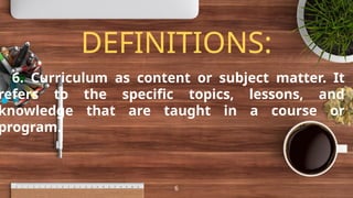 DEFINITIONS:
6. Curriculum as content or subject matter. It
refers to the specific topics, lessons, and
knowledge that are taught in a course or
program.
6
 