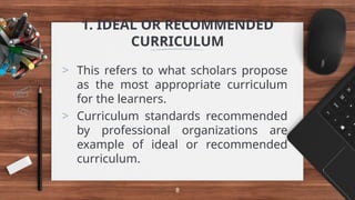 1. IDEAL OR RECOMMENDED
CURRICULUM
> This refers to what scholars propose
as the most appropriate curriculum
for the learners.
> Curriculum standards recommended
by professional organizations are
example of ideal or recommended
curriculum.
8
 