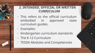 2. INTENDED, OFFICIAL OR WRITTEN
CURRICULUM
> This refers to the official curriculum
embodied in approved state
curriculum guides.
> Examples:
> Kindergarten curriculum standards
> The K-12 Curriculum
> TESDA Modules and Competencies
9
 