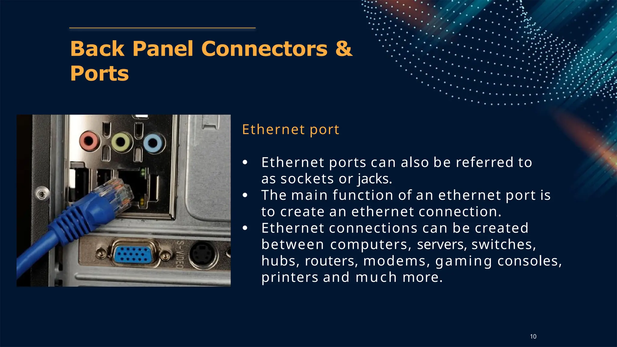 Back Panel Connectors &
Ports
Ethernet port
● Ethernet ports can also be referred to
as sockets or jacks.
● The main function of an ethernet port is
to create an ethernet connection.
● Ethernet connections can be created
between computers, servers, switches,
hubs, routers, modems, gaming consoles,
printers and much more.
10
 