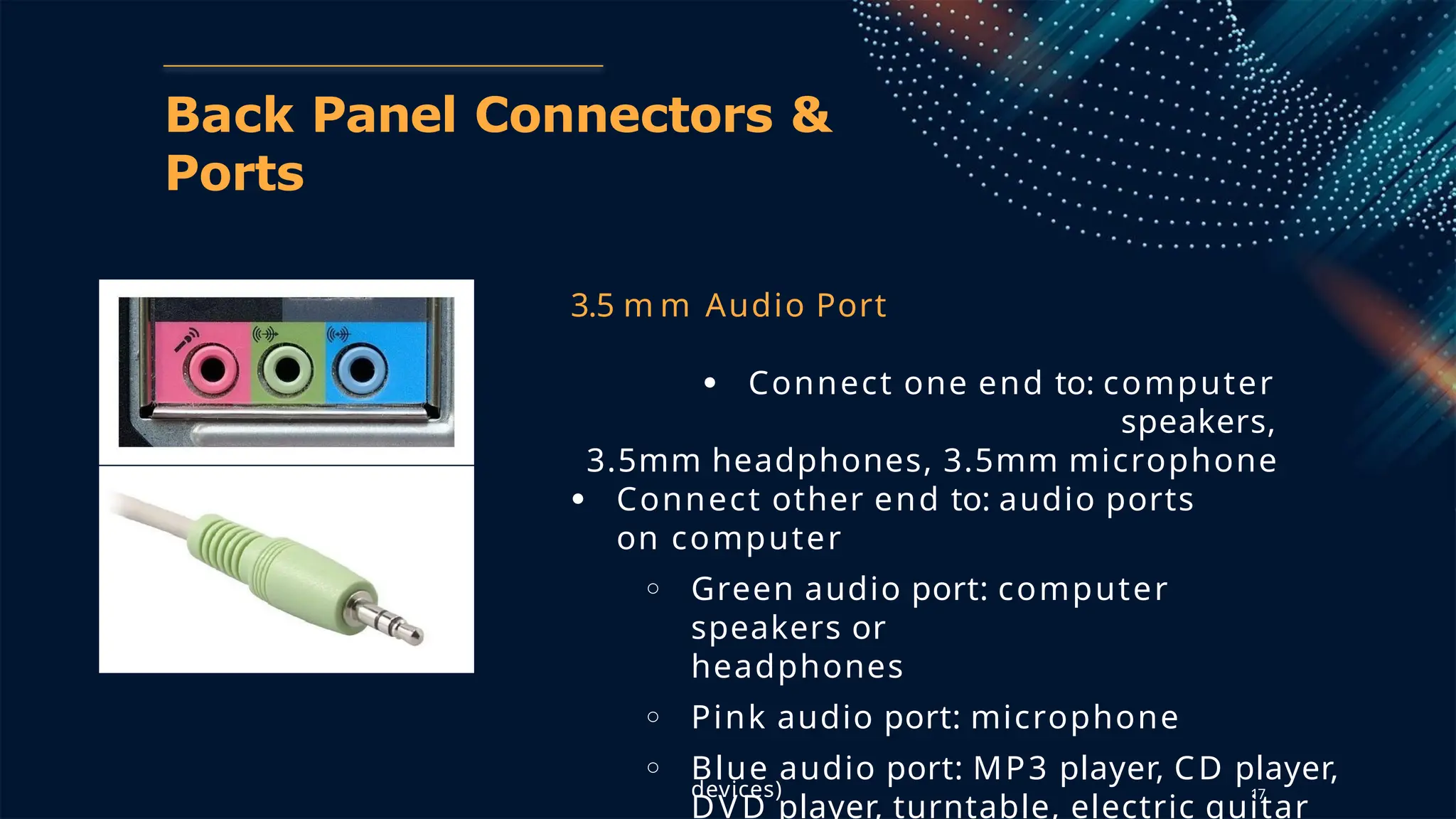 17
Back Panel Connectors &
Ports
3.5 m m Audio Port
● Connect one end to: computer
speakers,
3.5mm headphones, 3.5mm microphone
● Connect other end to: audio ports
on computer
○ Green audio port: computer
speakers or
headphones
○ Pink audio port: microphone
○ Blue audio port: MP3 player, CD player,
DVD player, turntable, electric guitar
devices)
 