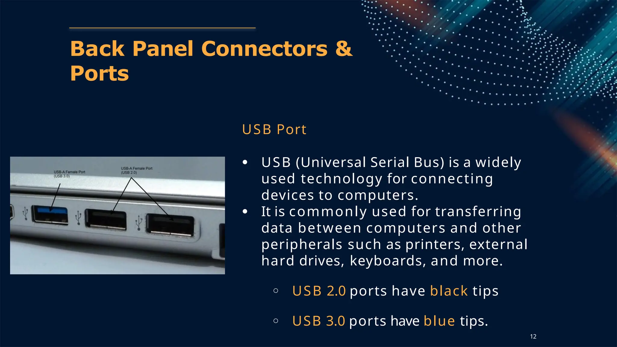Back Panel Connectors &
Ports
USB Port
● USB (Universal Serial Bus) is a widely
used technology for connecting
devices to computers.
● It is commonly used for transferring
data between computers and other
peripherals such as printers, external
hard drives, keyboards, and more.
○ USB 2.0 ports have black tips
○ USB 3.0 ports have blue tips.
12
 