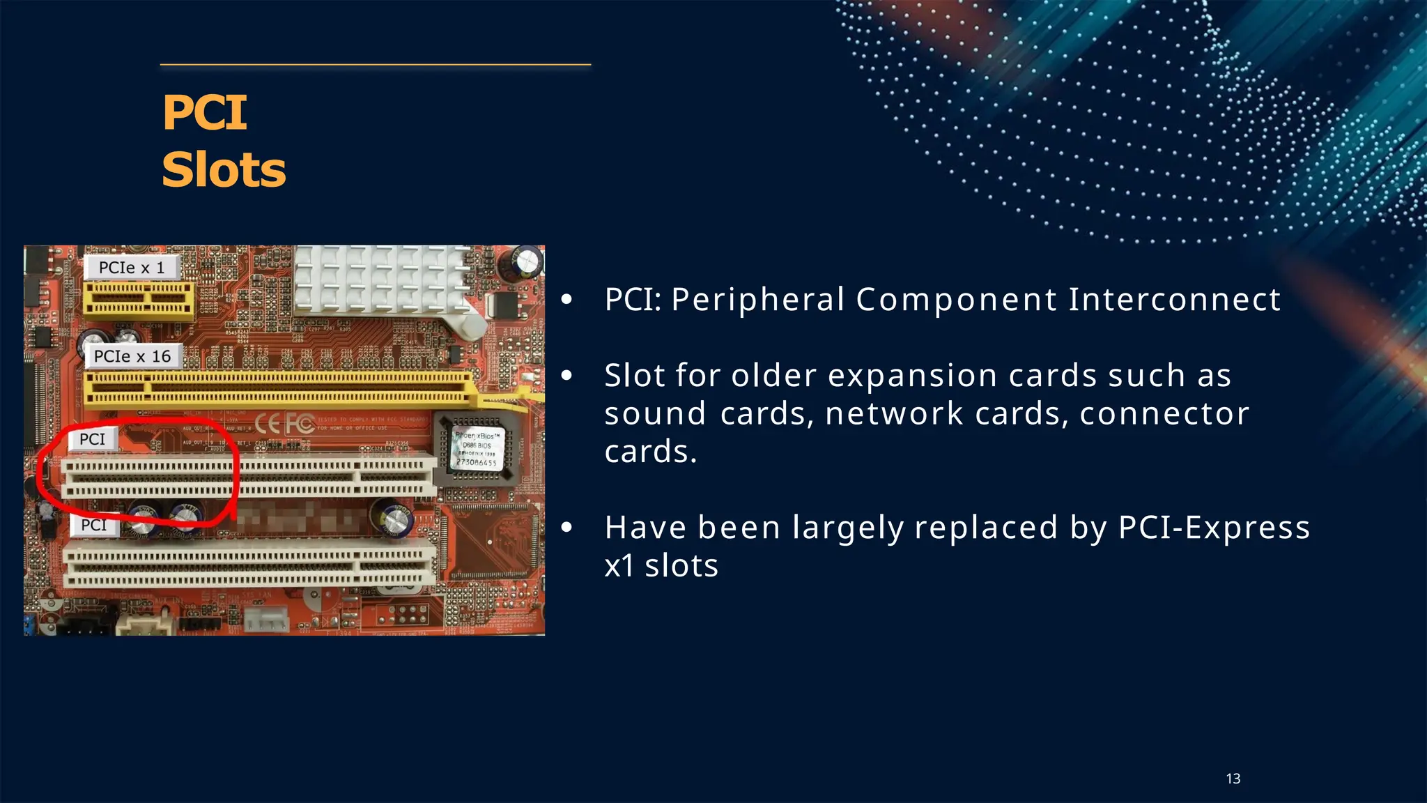 PCI
Slots
● PCI: Peripheral Component Interconnect
● Slot for older expansion cards such as
sound cards, network cards, connector
cards.
● Have been largely replaced by PCI-Express
x1 slots
13
 