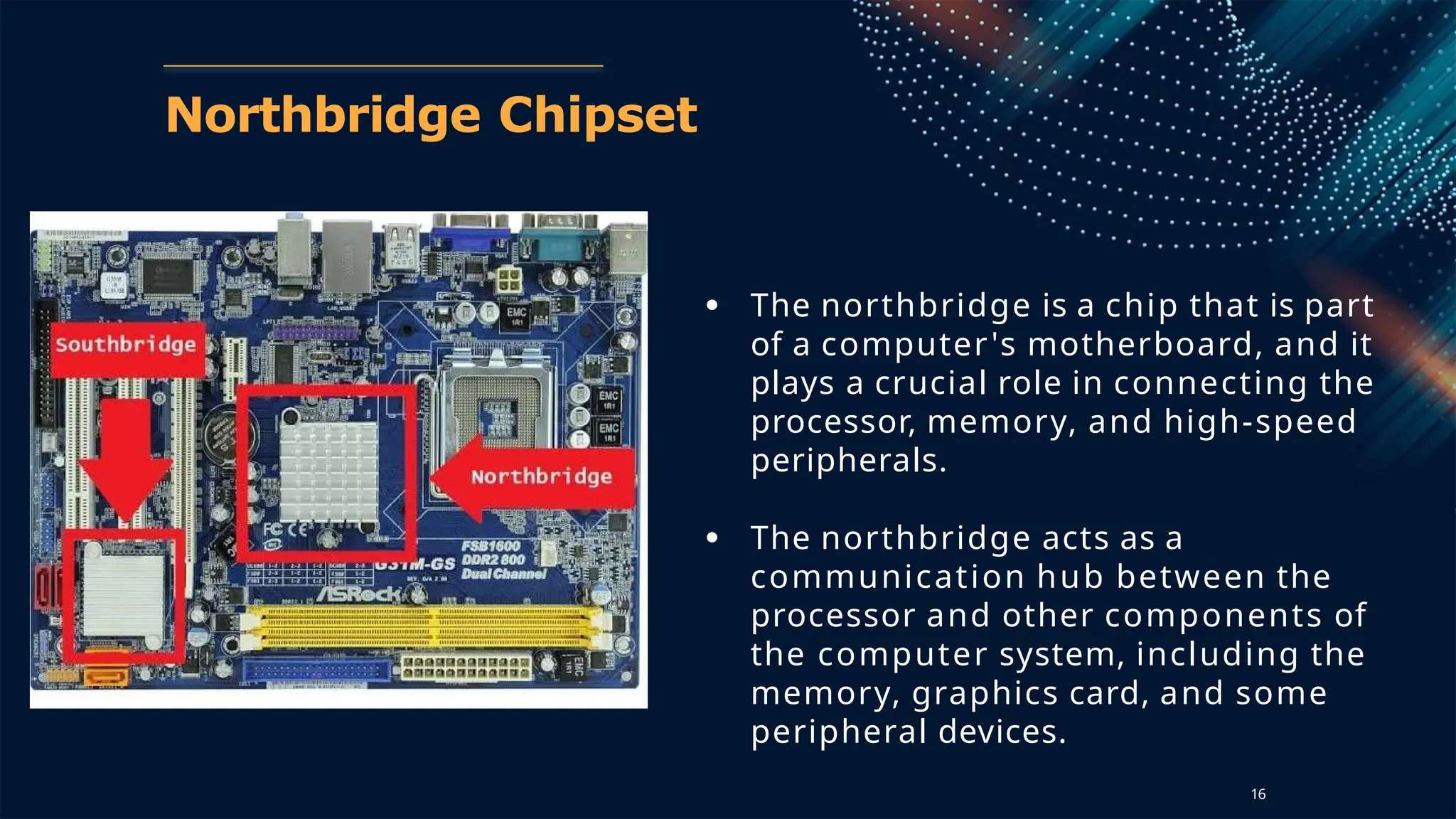 Northbridge Chipset
● The northbridge is a chip that is part
of a computer's motherboard, and it
plays a crucial role in connecting the
processor, memory, and high-speed
peripherals.
● The northbridge acts as a
communication hub between the
processor and other components of
the computer system, including the
memory, graphics card, and some
peripheral devices.
16
 