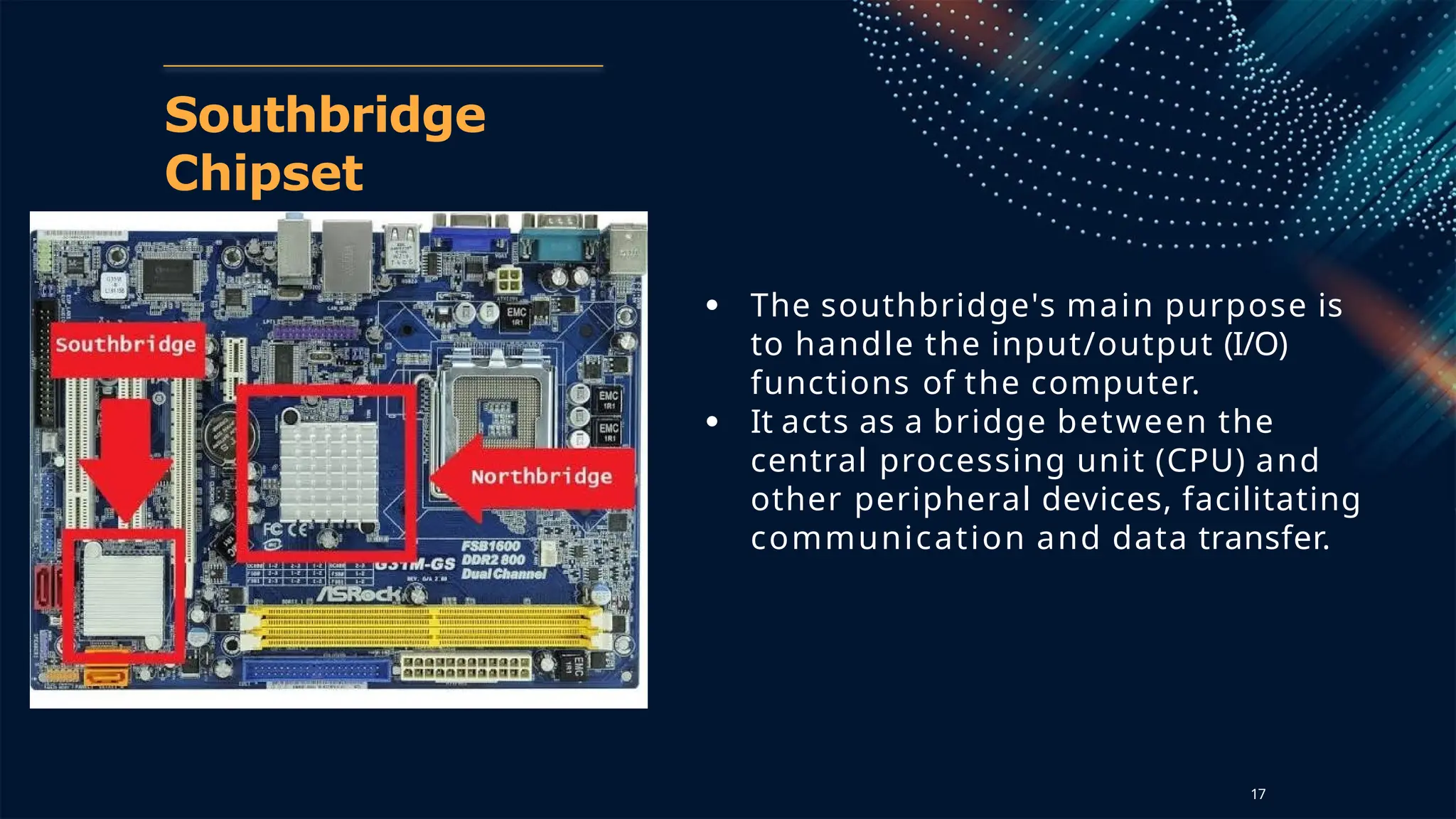 Southbridge
Chipset
● The southbridge's main purpose is
to handle the input/output (I/O)
functions of the computer.
● It acts as a bridge between the
central processing unit (CPU) and
other peripheral devices, facilitating
communication and data transfer.
17
 