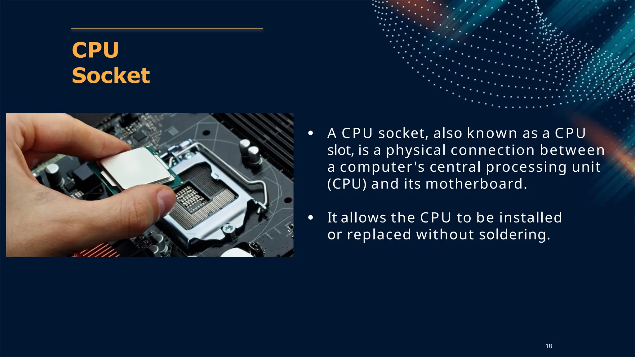 CPU
Socket
● A CPU socket, also known as a CPU
slot, is a physical connection between
a computer's central processing unit
(CPU) and its motherboard.
● It allows the CPU to be installed
or replaced without soldering.
18
 