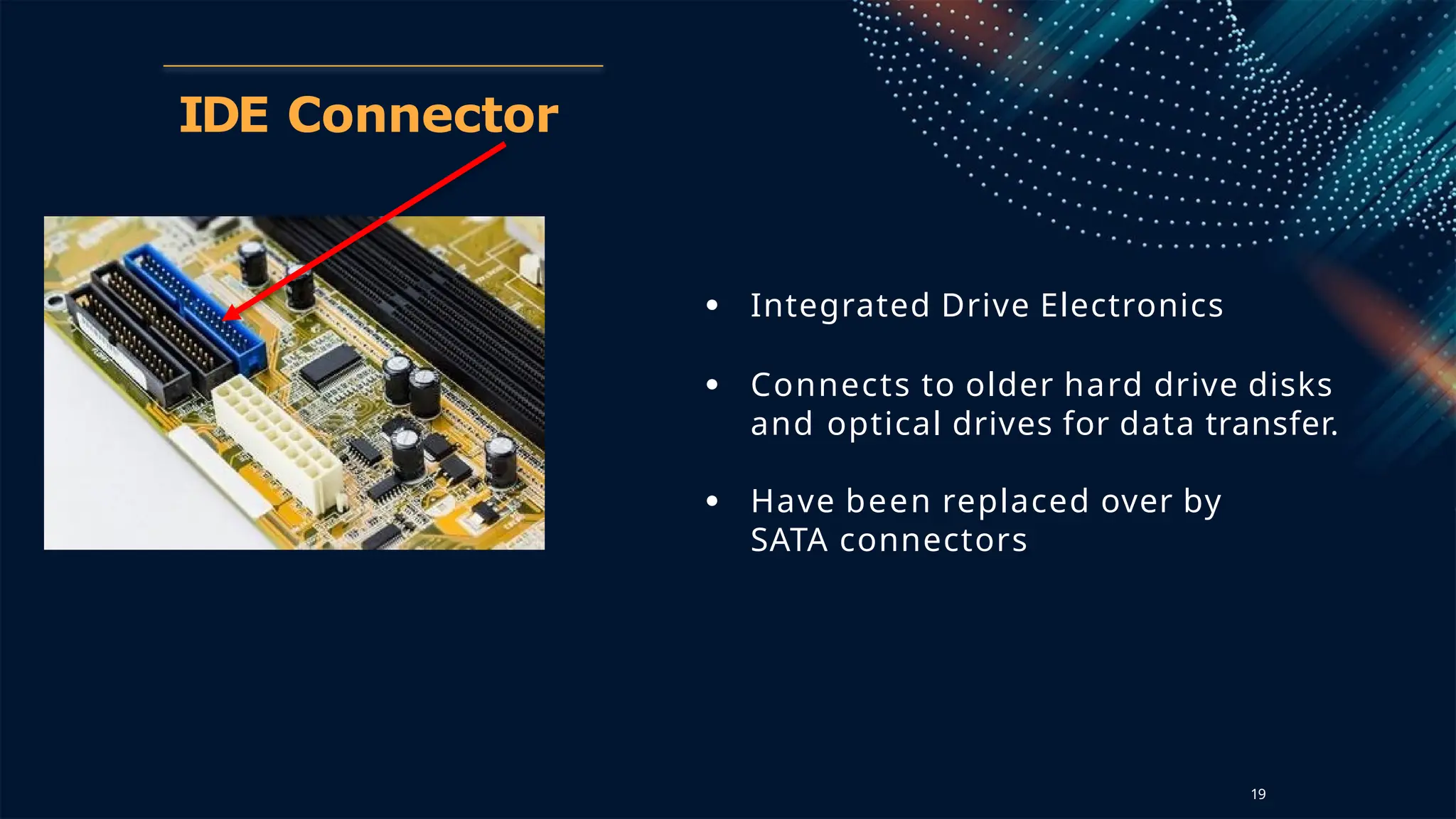 IDE Connector
● Integrated Drive Electronics
● Connects to older hard drive disks
and optical drives for data transfer.
● Have been replaced over by
SATA connectors
19
 