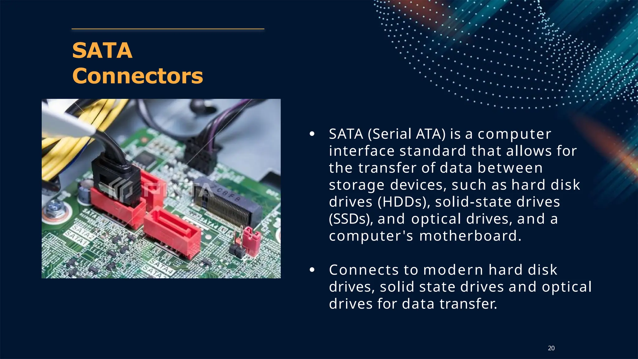 SATA
Connectors
● SATA (Serial ATA) is a computer
interface standard that allows for
the transfer of data between
storage devices, such as hard disk
drives (HDDs), solid-state drives
(SSDs), and optical drives, and a
computer's motherboard.
● Connects to modern hard disk
drives, solid state drives and optical
drives for data transfer.
20
 