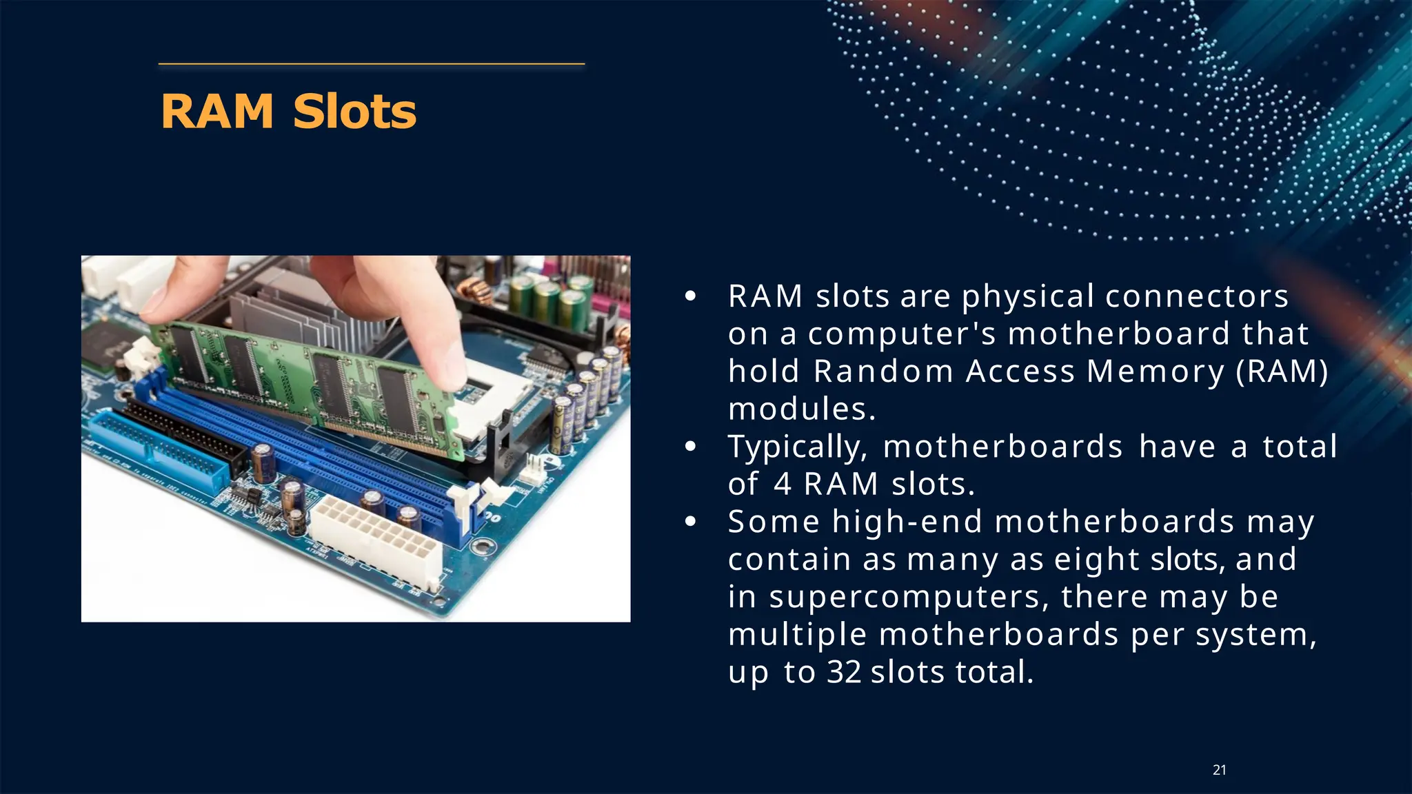 RAM Slots
● RAM slots are physical connectors
on a computer's motherboard that
hold Random Access Memory (RAM)
modules.
● Typically, motherboards have a total
of 4 RAM slots.
● Some high-end motherboards may
contain as many as eight slots, and
in supercomputers, there may be
multiple motherboards per system,
up to 32 slots total.
21
 