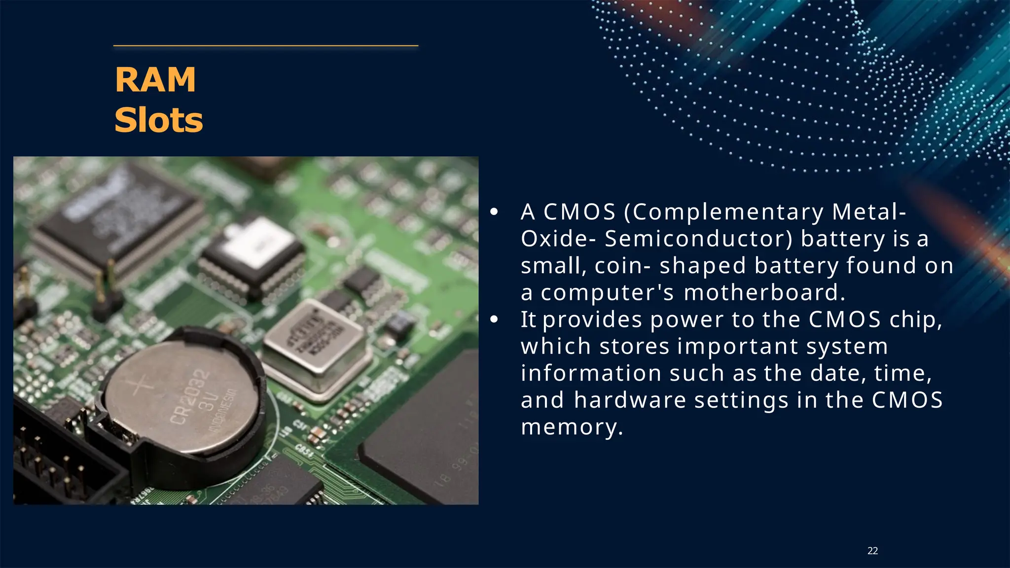 RAM
Slots
● A CMOS (Complementary Metal-
Oxide- Semiconductor) battery is a
small, coin- shaped battery found on
a computer's motherboard.
● It provides power to the CMOS chip,
which stores important system
information such as the date, time,
and hardware settings in the CMOS
memory.
22
 