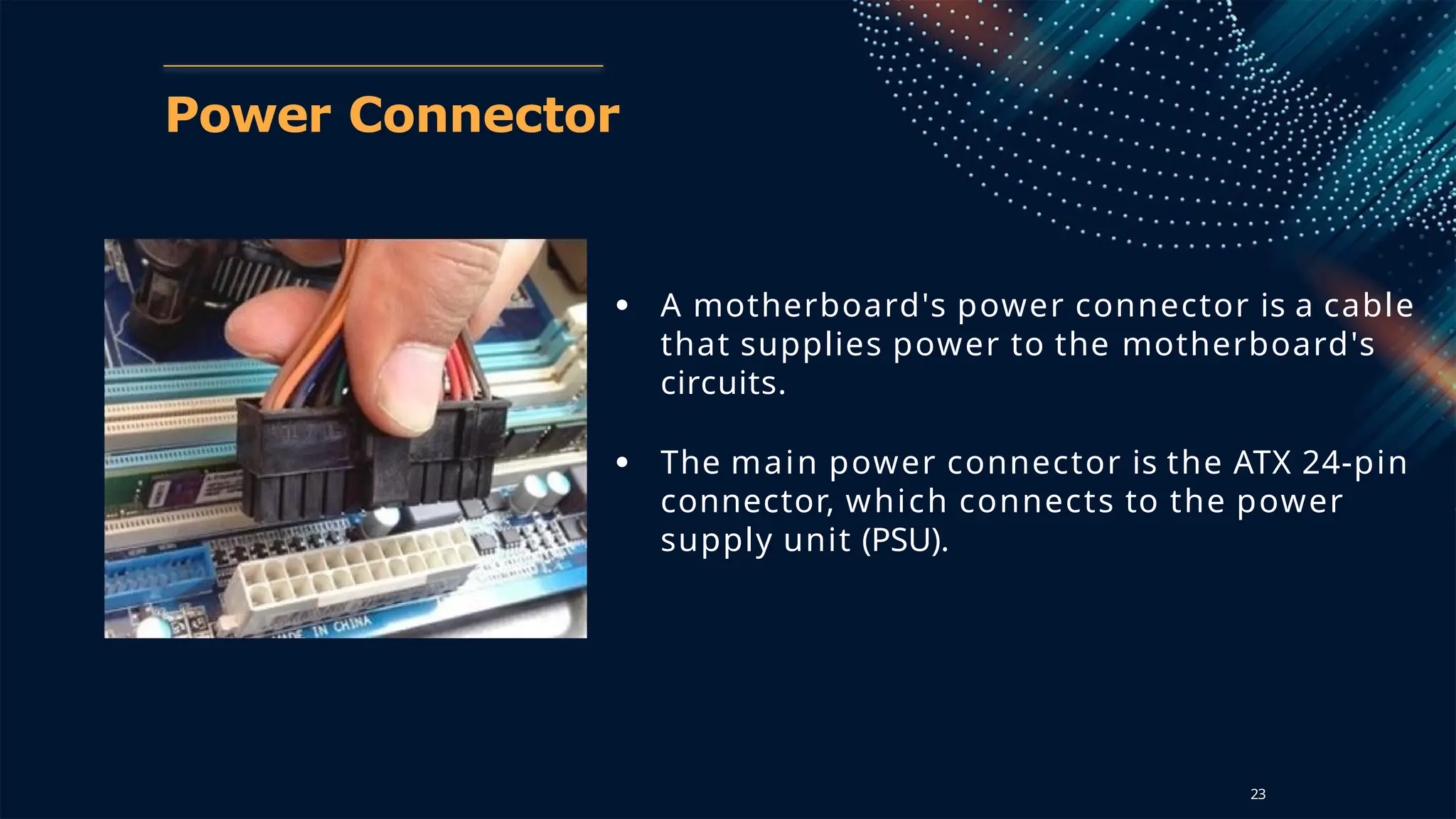 Power Connector
● A motherboard's power connector is a cable
that supplies power to the motherboard's
circuits.
● The main power connector is the ATX 24-pin
connector, which connects to the power
supply unit (PSU).
23
 