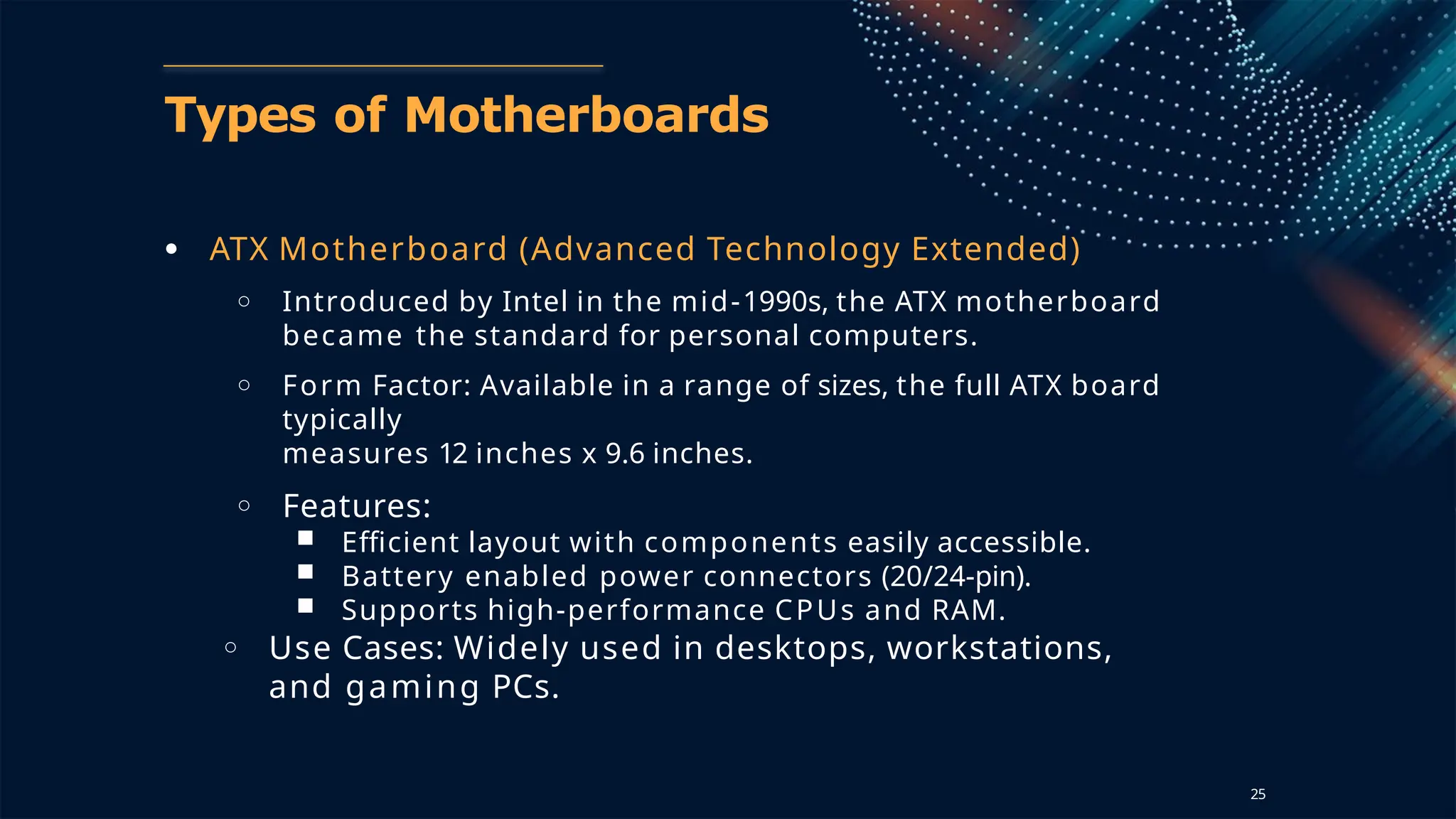 Types of Motherboards
● ATX Motherboard (Advanced Technology Extended)
○ Introduced by Intel in the mid-1990s, the ATX motherboard
became the standard for personal computers.
○ Form Factor: Available in a range of sizes, the full ATX board
typically
measures 12 inches x 9.6 inches.
○ Features:
■ Efficient layout with components easily accessible.
■ Battery enabled power connectors (20/24-pin).
■ Supports high-performance CPUs and RAM.
○ Use Cases: Widely used in desktops, workstations,
and gaming PCs.
25
 