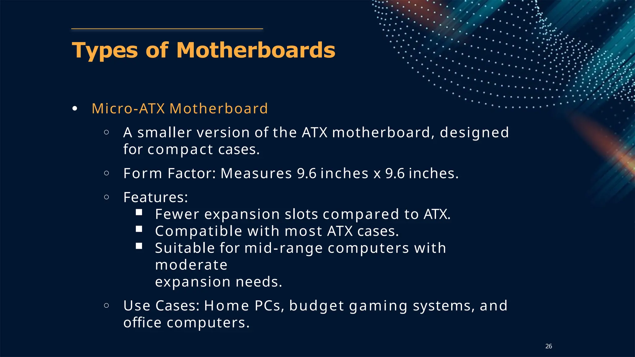 Types of Motherboards
● Micro-ATX Motherboard
○ A smaller version of the ATX motherboard, designed
for compact cases.
○ Form Factor: Measures 9.6 inches x 9.6 inches.
○ Features:
■ Fewer expansion slots compared to ATX.
■ Compatible with most ATX cases.
■ Suitable for mid-range computers with
moderate
expansion needs.
○ Use Cases: Home PCs, budget gaming systems, and
office computers.
26
 